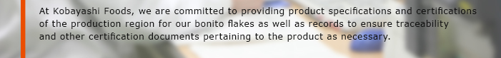 At Kobayashi Foods, we are committed to providing product specifications and certifications of the production region for our bonito flakes as well as records to ensure traceability and other certification documents pertaining to the product as necessary.