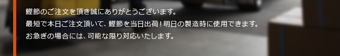 鰹節のご注文を頂き誠にありがとうございます。お急ぎの場合には、可能な限り対応いたします。