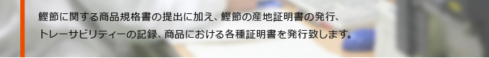 鰹節に関する商品規格書の提出に加え、鰹節の産地証明書の発行、トレーサビリティーの記録、商品における各種証明書を発行致します。