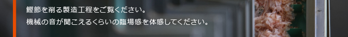 鰹節を削る製造工程をご覧ください。機械の音が聞こえるくらいの臨場感を体感してください。