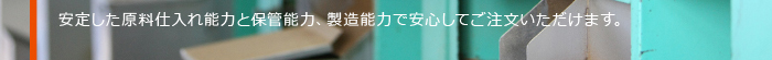 安定した原料仕入れ能力と保管能力、製造能力で安心してご注文いただけます。